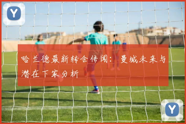 哈兰德最新转会传闻：曼城未来与潜在下家分析