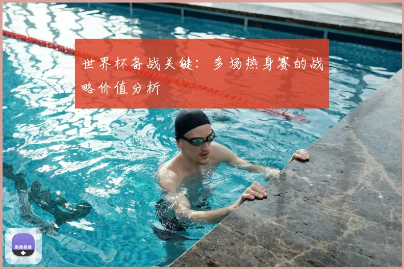 世界杯备战关键：多场热身赛的战略价值分析