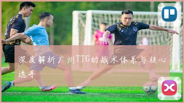 深度解析广州TTG的战术体系与核心选手