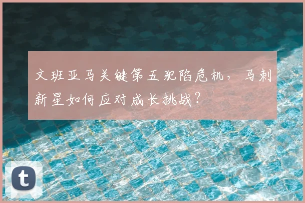 文班亚马关键第五犯陷危机，马刺新星如何应对成长挑战？