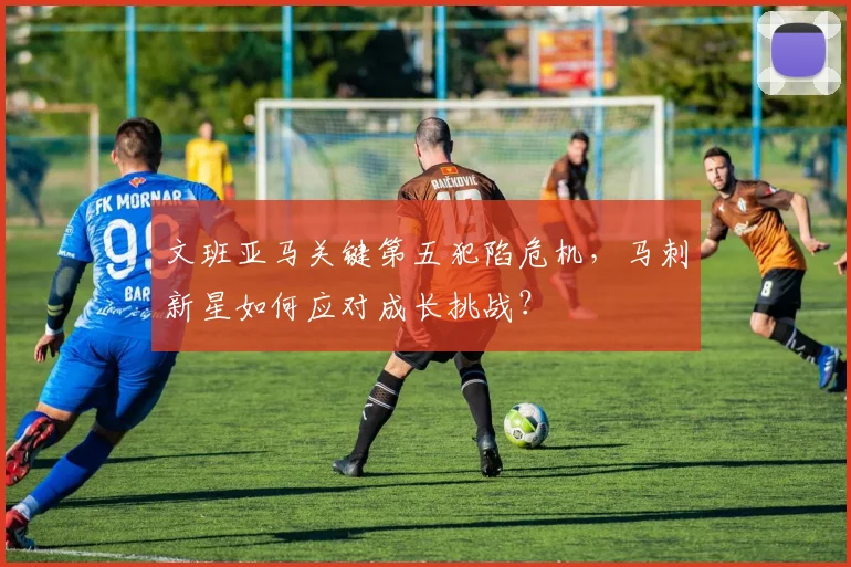 文班亚马关键第五犯陷危机，马刺新星如何应对成长挑战？