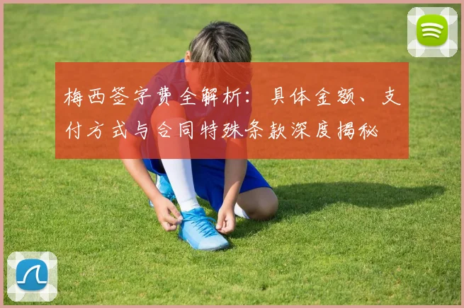 梅西签字费全解析：具体金额、支付方式与合同特殊条款深度揭秘