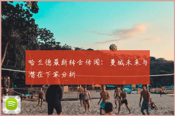 哈兰德最新转会传闻：曼城未来与潜在下家分析