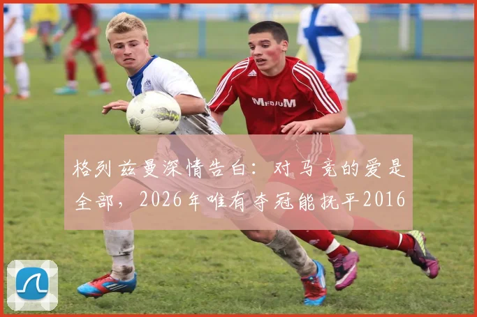 格列兹曼深情告白：对马竞的爱是全部，2026年唯有夺冠能抚平2016年欧冠之痛