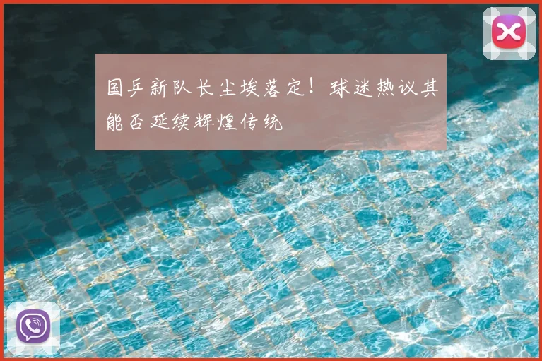 国乒新队长尘埃落定!球迷热议其能否延续辉煌传统