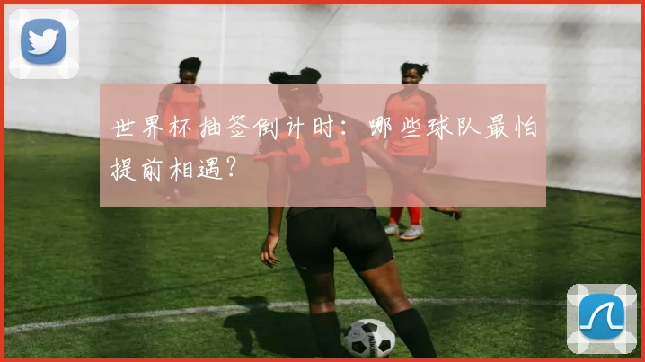 世界杯抽签倒计时：哪些球队最怕提前相遇？