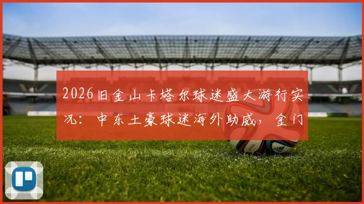 2026旧金山卡塔尔球迷盛大游行实况：中东土豪球迷海外助威，金门大桥下的足球狂欢