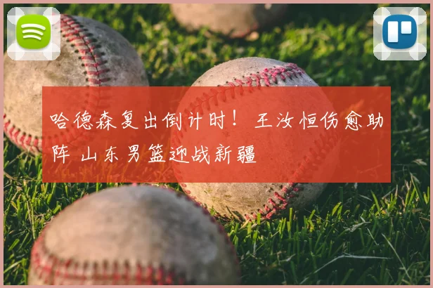 哈德森复出倒计时！王汝恒伤愈助阵 山东男篮迎战新疆