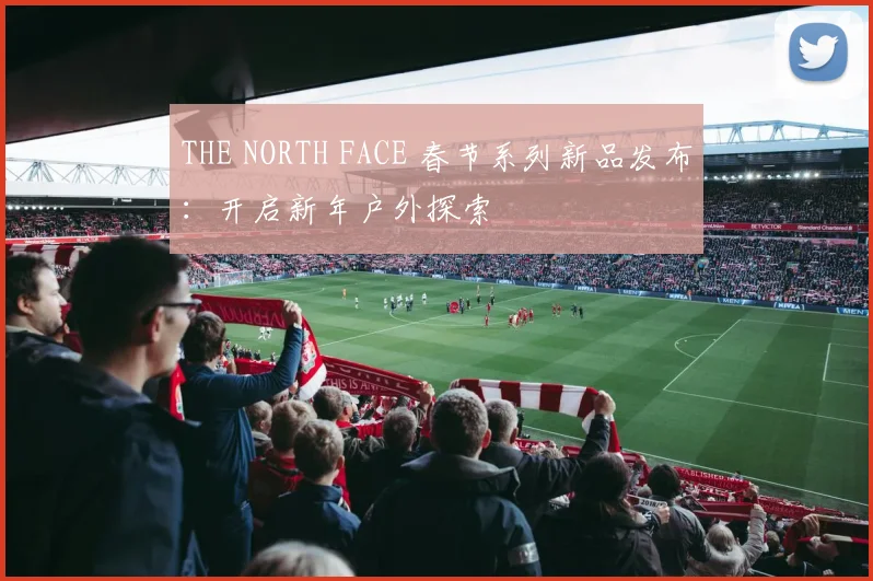 THE NORTH FACE 春节系列新品发布：开启新年户外探索