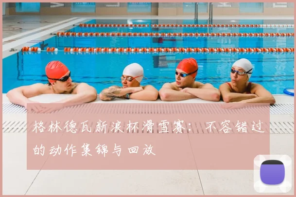 格林德瓦新浪杯滑雪赛：不容错过的动作集锦与回放
