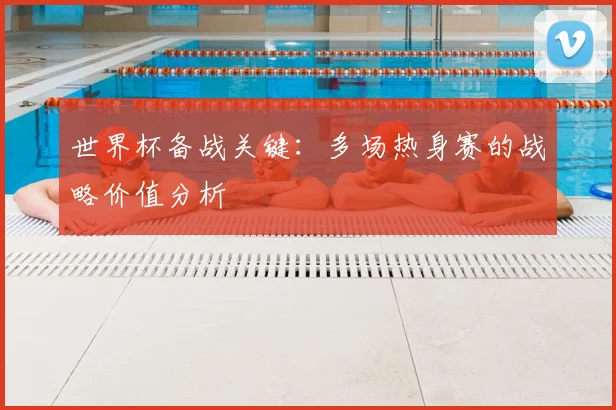 世界杯备战关键：多场热身赛的战略价值分析