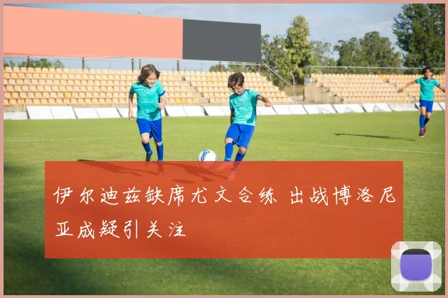 伊尔迪兹缺席尤文合练 出战博洛尼亚成疑引关注